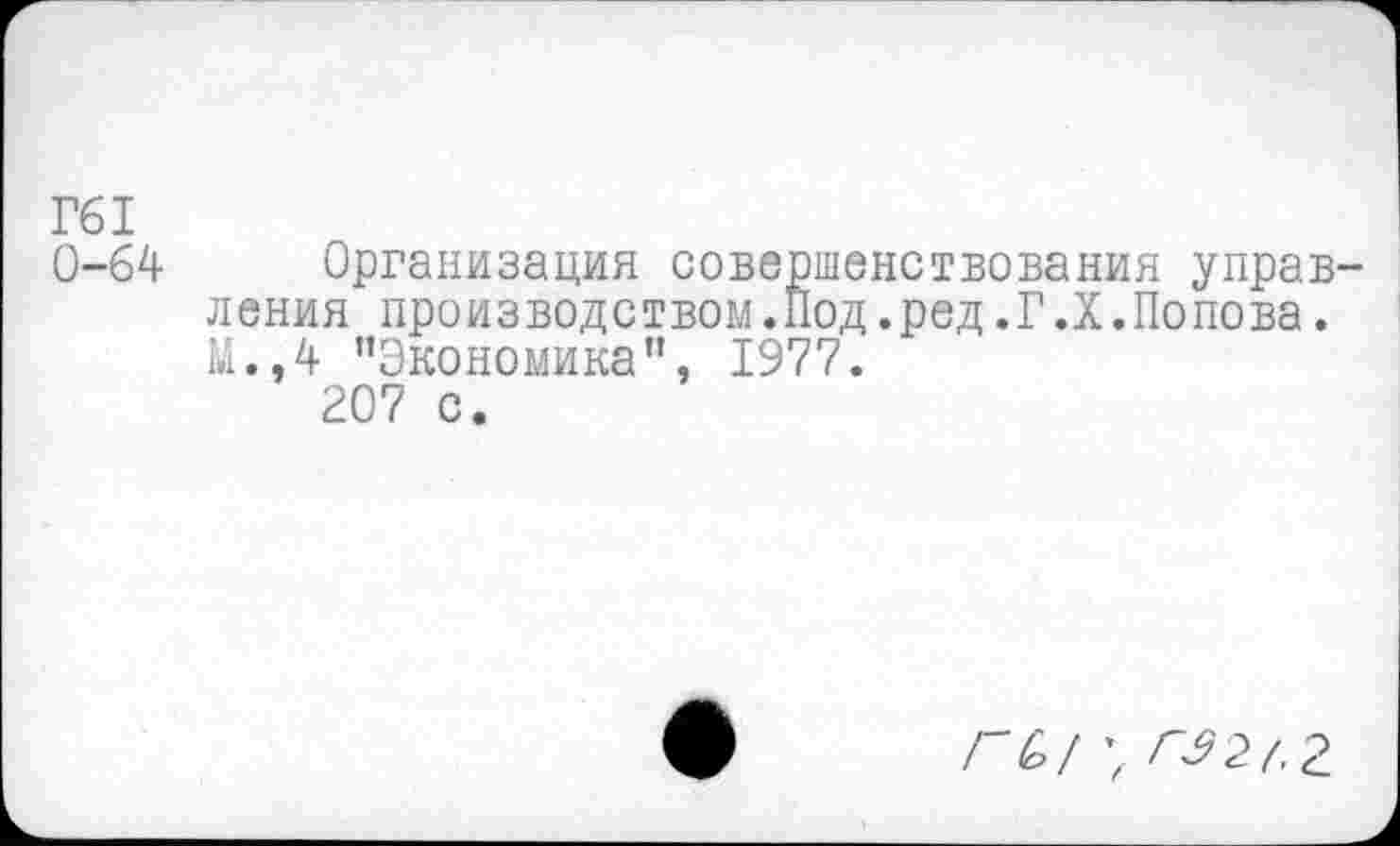 ﻿Г61
0-64 Организация совершенствования управления производством.Под.ред.Г.Х.Попова. М.,4 "Экономика”, 1977.
207 с.
ГЫ \ ГЭ2(.£